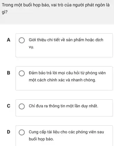 Trong một buổi họp báo, vai trò của người phát ngôn là
gì?
A
Giới thiệu chi tiết về sản phẩm hoặc dịch
vụ.
B
Đảm bảo trả lời mọi câu hỏi từ phóng viên
một cách chính xác và nhanh chóng.
C
Chỉ đưa ra thông tin một lần duy nhất.
D
Cung cấp tài liệu cho các phóng viên sau
buổi họp báo.