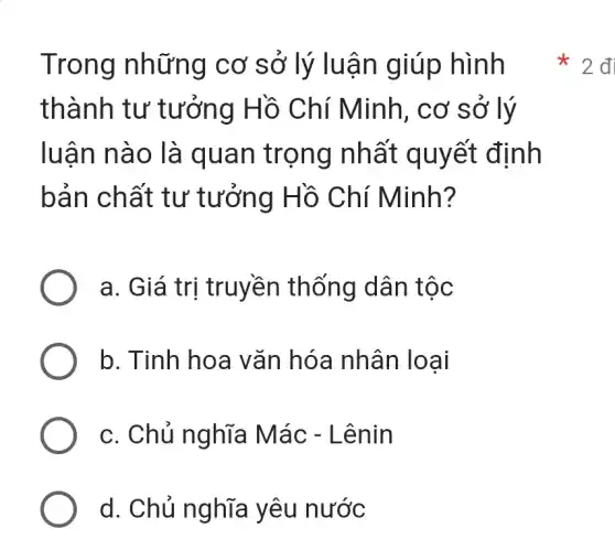 Trong những cơ sở lý luận giúp hình
thành tư tưởng Hồ Chí Minh, cơ sở lý
luận nào là quan trọng nhất quyết định
bản chất tư tưởng Hồ Chí Minh?
a. Giá trị truyền thống dân tộc
b. Tinh hoa vǎn hóa nhân loai
c. Chủ nghĩa Mác - Lênin
d. Chủ nghĩa yêu nước
2đ