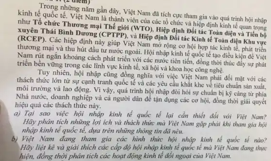 Trong những nǎm gần đây, Việt Nam đã tích cực tham gia vào quá trình hội nhập
kinh tế quốc tê. Việt Nam là thành viên của các tổ chức và hiệp định kinh tế quan trọng
như Tổ chức Thương mại Thế giới (WTO), Hiệp định Đối tác Toàn diện và Tiến bộ
Thái Bình Dương (CPTPP), và Hiệp định Đối tác Kinh tế Toàn diện Khu vực
(RCEP). Các hiệp định này giúp Việt Nam mở rộng cơ hội hợp tác kinh tế, phát triển
thương mại và thu hút đầu tư nước ngoài. Hội nhập kinh tế quốc tế tạo điều kiện để Việt
Nam rút ngắn khoảng cách phát triển với các nước tiên tiến, đồng thời thúc đẩy sự phát
triển bền vững trong các lĩnh vực kinh tế, xã hội và khoa học công nghệ.
Tuy nhiên, hội nhập cũng đồng nghĩa với việc Việt Nam phải đối mặt với các
thách thức lớn từ sự cạnh tranh quốc tế và các yêu cầu khắt khe về tiêu chuẩn sản xuất.
môi trường và lao động. Vì vậy, quá trình hội nhập đòi hỏi sự chuẩn bị kỹ càng từ phía
Nhà nước, doanh nghiệp và cả người dân để tận dụng các cơ hội, đồng thời giải quyết
hiệu quả các thách thức này.
a) Tại sao việc hội nhập kinh tế quốc tế lại cần thiết đối với Việt Nam?
Hãy phân tích những lợi ích và thách thức mà Việt Nam gặp phải khi tham gia hội
nhập kinh tế quốc tế, dựa trên những thông tin đã nêu.
b) Việt Nam đang tham gia các hình thức hội nhập kinh tế quốc tế nào?
Hãy liệt kê và giải thích các cấp độ hội nhập kinh tê quốc tế mà Việt Nam đang thực
hiện, đồng thời phân tích các hoạt động kinh tế đối ngoại của Việt Nam.