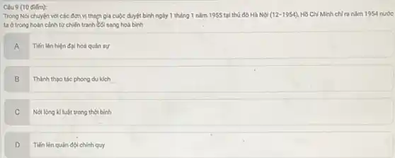 Trong Nói chuyện với các đơn vị tham gia cuộc duyệt bình ngày 1 tháng 1 nǎm 1955 tại thủ đô Hà Nội (12-1954) Hồ Chí Minh chi ra nǎm 1954 nước
ta ở trong hoàn cảnh từ chiến tranh Gối sang hoà bình
A
Tiến lên hiện đại hoá quân sự
B
Thành thạo tác phong du kích __
C
Nơi lòng kỉ luật trong thời bình
D
Tiến lên quân đội chính quy