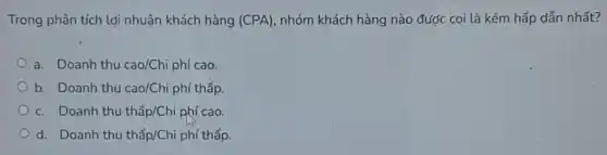 Trong phân tích lợi nhuận khách hàng (CPA) nhóm khách hàng nào được coi là kém hấp dẫn nhất?
a. Doanh thu cao/Chi phí cao.
b. Doanh thu cao/Chi phí thấp.
c. Doanh thu thấp/Chi phí cao.
d. Doanh thu thacute (hat (a))p/Chi phí thấp.