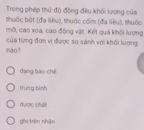 Trong phép thử độ đồng đều khối lượng của
thuốc bột (đa liều), thuốc cốm (đa liều), thuốc
mỡ, cao xoa, cao động vật. Kết quả khối lượng
của từng đơn vị được so sánh với khối lượng
nào?
dạng bào chế
trung bình
dược chất
ghi trên nhǎn