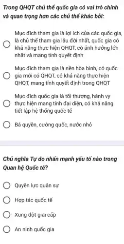 Trong QHQT chủ thể quốc gia có vai trò chính
và quan trọng hơn các chủ thể khác bởi:
Mục đích tham gia là lợi ích của các quốc gia,
là chủ thể tham gia lâu đời nhất,quốc gia có
khả nǎng thực hiện QHQT, có ảnh hưởng lớn
nhất và mang tính quyết định
Mục đích tham gia là nền hòa bình, có quốc
gia mới có QHQ1 ; có khả nǎng thực : hiện
QHQT, mang tính quyết định trong QHQT
Mục đích quốc gia là tối thượng, hành vy
thực hiện mang tính đại diện, có khả nǎng
tiết lập hệ thống quốc tế
Bá quyền, cường quốc , nước nhỏ
Chủ nghĩa Tự do nhấn mạnh yếu tô nào trong
Quan hệ Quốc tế?
Quyền lực quân sự
Hợp tác quốc tế
Xung đột giai cấp
An ninh quốc gia