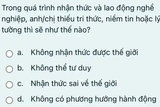 Trong quá trình nhân thức và lao động nghề
nghiệp, anh/chi thiếu tri thức , niềm tin hoặc : lý
tưởng thì sẽ như thế nào?
a. Không nhân thức được thế giới
b. Không thể tư duy
c. Nhân thức sai về thế giới
d. Không có phương hướng hành động