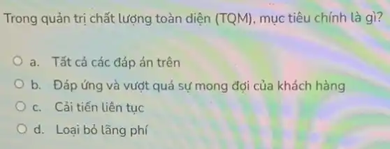 Trong quản trị chất lượng toàn diện (TQM) mục tiêu chính là gì?
a. Tất cả các đáp án trên
b. Đáp ứng và vượt quá sự mong đợi của khách hàng
c. Cải tiến liên tuc
d. Loại bỏ lãng phí