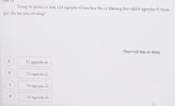 Trong tự nhiên có hơn 118 nguyên tố hóa học thì có khoảng bao nhiêu nguyên tố tham
gia cầu tạo nên sự sống?
Chọn một đáp án đúng
92 nguyên tố.
B
25 nguyên tố.
C
80 nguyên tố.
D
32 nguyên tố.