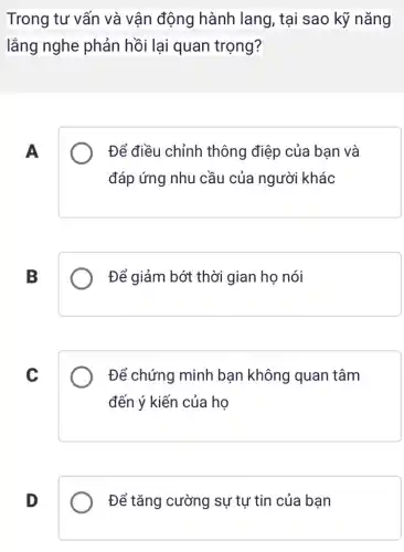 Trong tư vấn và vận động hành lang, tại sao kỹ nǎng
lắng nghe phản hồi lại quan trọng?
A
Để điều chỉnh thông điệp của bạn và
đáp ứng nhu cầu của người khác
B
Để giảm bớt thời gian họ nói
C
Để chứng minh bạn không quan tâm
đến ý kiến của họ
D
Để tǎng cường sự tự tin của bạn