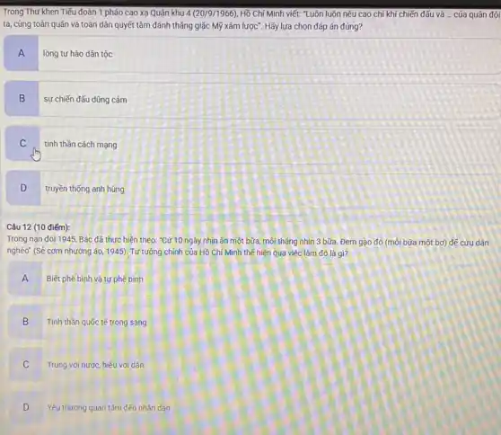 Trong Thư khen Tiếu đoàn 1 pháo cao xạ Quân khu 4 (20/9/1966), Hồ Chí Minh viết: "Luôn luôn nêu cao chí khí chiến đấu và __ cúa quân đội
ta, cùng toàn quân và toàn dân quyết tâm đánh thẳng giặc Mỹ xâm lược". Hãy lựa chọn đáp án đúng?
A
lòng tự hào dân tộc
B
sự chiến đấu dũng cảm
C
tinh thần cách mạng
D
truyền thống anh hùng
Câu 12 (10 điếm):
Trong nạn đói 11945, Bác đã thực hiện theo: "Cứ 10 ngày nhịn ǎn một bữa, mỗi tháng nhịn 3 bữa. Đem gạo đó (môi bữa một bơ) đế cứu dân
nghèo" (Sẻ cơm nhường áo, 1945). Tư tưởng chính của Hồ Chí Minh thế hiện qua việc làm đó là gì?
A Biết phê bình và tự phê bình
Tinh thần quốc tế trong sáng
B v
Trung với nước, hiếu với dân
C
Yêu thương quan tâm đến nhân dân
D v