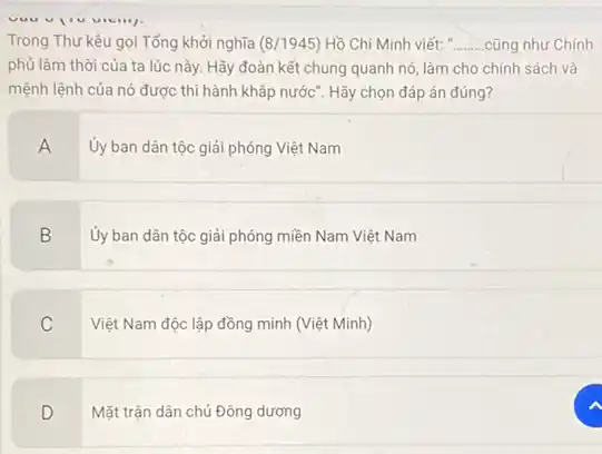 Trong Thư kêu gọi Tổng khởi nghĩa (8/1945) Hồ Chí Minh viết: ........cũng như Chính __
phủ lâm thời của ta lúc này. Hãy đoàn kết chung quanh nó, làm cho chính sách và
mệnh lệnh của nó được thi hành khắp nước". Hãy chọn đáp án đúng?
A
Ủy ban dân tộc giải phóng Việt Nam
B
Ủy ban dân tộc giải phóng miền Nam Việt Nam
C
Việt Nam độc lập đồng minh (Việt Minh)
D
Mặt trận dân chủ Đông dương