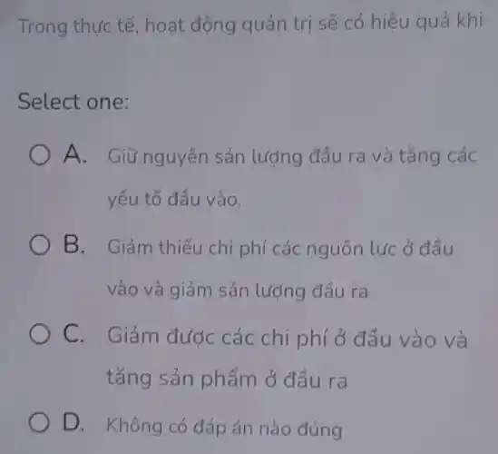 Trong thực tế , hoạt động quản trị sẽ có hiệu quả khi
Select one:
A. Giữ nguyên sản lượng đầu ra và tǎng các
yếu tố đầu vào.
B. Giảm thiếu chi phí các nguồn lực ở đầu
vào và giảm sản lượng đầu ra
C. Giảm đước các chi phí ở đầu vào và
tǎng sản phẩm ở đầu ra
D. Không có đáp án nào đúng