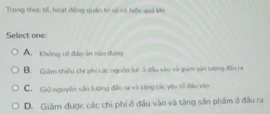 Trong thực tế, hoạt động quản trị sẽ có hiệu quả khi
Select one:
A. Không có đáp án nào đúng
B. Giảm thiếu chi phí các nguồn lực ở đầu vào và giảm sản lượng đầu ra
C. Giữ nguyên sắn lượng đầu ra và tǎng các yếu tố đầu vào.
D. Giảm được các chi phí ở đầu vào và tǎng sản phẩm ở đầu ra