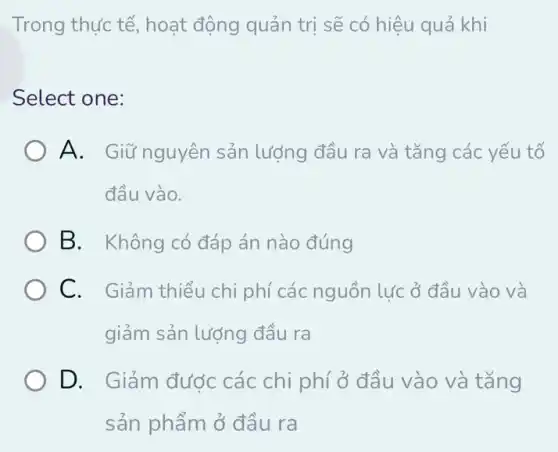 Trong thực tế,hoạt động quản trị sẽ có hiệu quả khi
Select one:
A. Giữ nguyên sản lượng đầu ra và tǎng các yếu tố
đầu vào.
B. Không có đáp án nào đúng
C. Giảm thiểu chi phí các nguồn lực ở đầu vào và
giảm sản lượng đầu ra
D. Giảm đước các chi phí ở đầu vào và tǎng
sản phẩm ở đầu ra