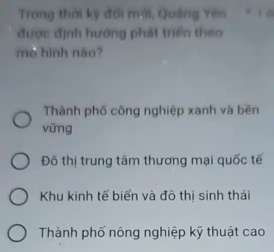 Trong thời kỳ đối mới, Quang Yên
được định hướng phát triển theo
mò hình nào?
Thành phố công nghiệp xanh và bên
vững
Đô thị trung tâm thương mại quốc tế
Khu kinh tế biển và đô thị sinh thái
Thành phố nông nghiệp kỹ thuật cao