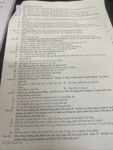 trong thời kỳ mới là gi?
A. Xây dựng lượ lượng vô trang nhân dân lấy chất lượng là chính, lấy xây dung chir's tri làm coso
lưe lượng vo trang nhân dân lấy số lượng là chính số.
C. Xlydung lue lurong vi trang nhân dân lấy số lượng là chính, My chất lượng làm cơ số.
Cau 16: Một trong những đặc điểm liên quan đến xhy dựng lực lượng vô trant Nhân dân Việt Nam
là gi?
A. Xây dung lue lượng vũ trang Nhân dân trong điều kiện quốc tế đã thay đổi, có những diến
biến
phức tạp.
B. Xây dung lưe lương vo trang Nhân dân trong điều kiện quốc tế ôn đinh.
C. Xiy dung lue lương vũ trang Nhân dân trong điều kiện quốc tế có những diến biến phức tạp.
lực lượng vũ trang Nhân dân trong điều kiện quốc tế đã thay đồi, toàn câu hóa ngày
càng sâu rộng
Câu 17: Nội dung của môn Giáo dục quốc phòng và an ninh trinh độ Cao đẳng?
A. Nghiên cưu về công tác quốc phòng và an B. Công tác qube phóng
D. Hiểu biết chung về quân, bình chúng
C. Chiến thuật, kỹ thuật
Câu 18: Một trong những nội dung kết hợp phát triển kinh tế - xã hội với tǎng cường cùng có quốc
phòng, an ninh và đối ngoại ở nước ta hiện nay?
hợp trong giao thông vận tải, bưu điện,y tế, khoa học - công nghệ, giáo dục
B. Kết hợp trong thực hiện nhiệm vụ chiến lược bảo vệ Tổ quốc
C. Kết hợp mọi nguồn lực, mọi lực lượng của cả Trung ương và địa phương
D. Kết hợp trong nông.lâm, ngư nghiệp, các vùng kinh tế trọng điểm
Câu 19: Đối tượng trực tiếp của cách mạng nước ta là gì?
A. Lực lượng phản động trong và ngoài nước
B. Tất cả những thế lực cản trở, xâm hại đến sự nghiệp xây dựng đất nước và bảo vệ Tổ quốc Việt
Nam XHCN
C. Tất cả các thể lực thù địch chống phá cách mạng
D. Chủ nghĩa đế quốc và các thế lực thù địch
Câu 20: Xác định thái độ của chúng ta đối với chiến tranh?
A. Ủng hộ chiến tranh chính nghĩa, phản đối chiến tranh phi nghĩa
B. Ung hộ các cuộc chiến tranh chống áp bức, nô dịch
C. Phàn đối các cuộc chiến tranh phản cách mạng
D. Phản đối tất cả các cuộc chiến tranh
Câu 21: Chủ thể kết hợp phát triển kinh tế - xã hội với tǎng cường cùng cố quốc phòng - an ninh ở
nước ta?
A. Nhà nước và Nhân dân dưới sự lãnh đạo của
B. Nhà nước, nhân dân và quân đội.
Đảng.
D. Quân đội và công an
C. Nhân dân và Quân đội.
Câu 22: Một trong những quan điểm, nguyên tắc cơ bản xây dựng lực lượng vũ trang nhân dân
trong thời kỳ mới là gì?
A. Liên minh, liên kết đề xây dựng lực lượng vũ trang nhân dân.
B. Tự cấp, tự túc xây dựng lực lượng vũ trang nhân dân.
C. Liên minh đề xây dựng lực lượng vũ trang nhân dân.
D. Tự lực, tự cường xây dựng lực lượng vũ trang nhân dân.
Câu 23: Một trong những nội dung kết hợp phát triển kinh tế - xã hội với tǎng cường cùng cố quố
phòng, an ninh và đối ngoại ở nước ta hiện nay trong xác định chiến lược phát triền kinh tê
xã hội thể hiện như thế nào?
A.Bảo đảm ổn định kinh tế vĩ mô , phấn đấu tǎng trường kinh tế nhanh bền vững
B. Kết hợp phài nhằm khai thác có hiệu quả các tiêm nǎng, phát triển đa dạng các ngành
Kết hợp trong xây dựng chiến lược, qui hoạch tổng thể phát triền kinh tế xã hội với quốc phòn
ninh
D.Kết hợp ngay từ khâu quy hoạch bố trí các đơn vị kinh tế của ngành công nghiệp
Câu 24: Một trong những giải pháp chủ yếu thực hiện kết hợp phát triền kinh tế - xã hội với
__
cường củng cố quốc phòng, an ninh ở Việt Nam hiện nay?
HP1(2024.02) -CĐ -505