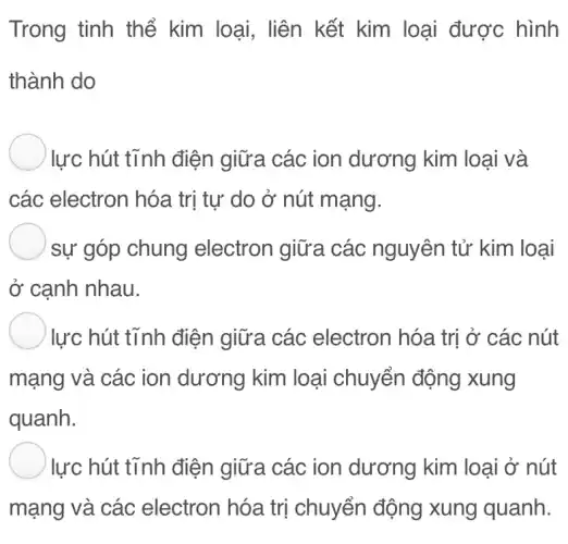 Trong tinh thể kim loại, liên kết kim loại được hình
thành do
) lực hút tĩnh điện giữa các ion dương kim loại và
các electron hóa trị tự do ở nút mạng.
) sự góp chung electron giữa các nguyên tử kim loại
ở cạnh nhau.
lực hút tĩnh điện giữa các electron hóa trị ở các nút
mạng và các ion dương kim l loại chuyển động xung
quanh.
) lực hút tĩnh điện giữa các ion dương kim loại ở nút