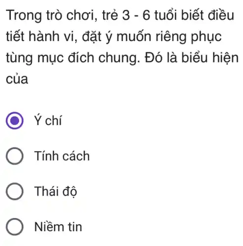 Trong trò chơi, trẻ 3-6 tuổi biết điều
tiết hành vi , đặt ý muốn riêng phục
tùng mục đích chung . Đó là biểu hiện
của
Ý chí
Tính cách
Thái đô
Niềm tin