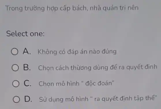 Trong trường hợp cấp bách nhà quản trị nên
Select one:
) A. Không có đáp án nào đúng
B. Chọn cách thương dùng để ra quyết định
C. Chọn mô hình " độc đoán"
D. Sử dụng mô hình " ra quyết định tập thể"