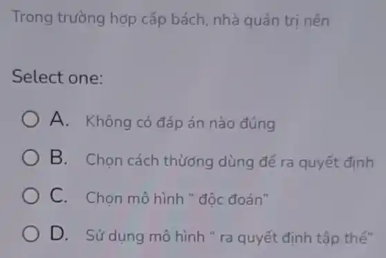 Trong trường hợp cấp bách nhà quản trị nên
Select one:
A. Không có đáp án nào đúng
B. Chon cách thương dùng để ra quyết định
C. Chọn mô hình " độc đoán"
D. Sử dụng mô hình " ra quyết định tập thể"