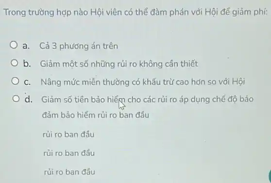 Trong trường hợp nào Hội viên có thể đàm phán với Hội để giảm phí:
a. Cả 3 phương án trên
b. Giảm một số những rủi ro không cần thiết
C. Nâng mức miễn thường có khấu trừ cao hơn so với Hôi
d. Giảm số tiền bảo hiểm cho các rủi ro áp dụng chế đô bảo
đảm bảo hiểm rủi ro ban đầu
rủi ro ban đầu
rủi ro ban đầu
rủi ro ban đầu