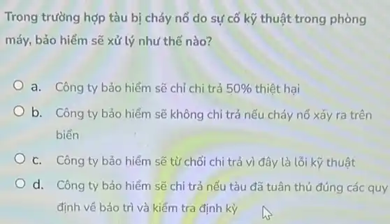 Trong trường hợp tàu bị cháy nổ do sự cố kỹ thuật trong phòng
máy, bảo hiểm sẽ xử lý như thế nào?
a. Công ty bảo hiểm sẽ chỉ chi trá 50%  thiệt hại
b. Công ty bảo hiểm sẽ không chi trả nếu cháy nổ xảy ra trên
biển
c. Công ty bảo hiểm sẽ từ chối chi trả vì đây là lỗi kỹ thuật
d. Công ty bảo hiểm sẽ chi trả nếu tàu đã tuân thủ đúng các quy
định về bảo trì và kiểm tra định kỳ