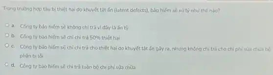 Trong trường hợp tàu bị thiệt hại do khuyết tật ẩn (latent defects), bảo hiểm sẽ xử lý như thế nào?
a. Công ty bảo hiểm sẽ không chi trả vì đây là ẩn tỳ
b. Công ty bảo hiểm sẽ chỉ chi trả 50%  thiệt hại
c. Công ty bảo hiếm sẽ chỉ chi trả cho thiệt hại do khuyết tật ẩn gây ra, nhưng không chi trả cho chi phí sửa chữa bộ
phận bị lồi
d. Công ty bảo hiếm sẽ chi trả toàn bộ chi phí sửa chữa