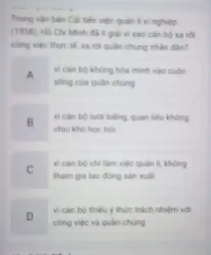 Trong vǎn bản Cá tiến việc quan I xi nghiệp
(1958), Hồ Chi Minh đã giải vi sao cán bộ xa tôi
công việc thực tế xa rời quần chung nhân dân?
A
vi can bo khong hòa minh vào cuộc
sống của quần chúng
B
vi cân bộ lườ biếng, quan liêu không
chiu kho hoc hol
C
vi can bo ch làm việc quản lí không
tham gia lao động sản xuất
D
vi cân bộ thiếu y thức trách nhiệm với
công việc và quần chung