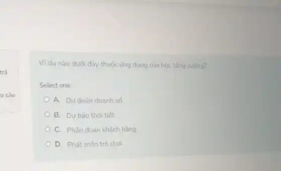 trả
u câu
Ví dụ nào dưới đây thuộc ứng dụng của học tǎng cường?
Select one:
A. Dư đoán doanh số
B. Dự báo thời tiết
C. Phân đoạn khách hàng
D. Phát triển trò choi