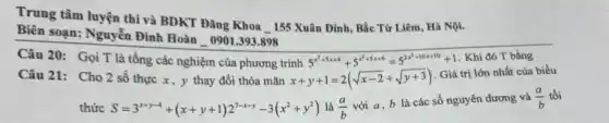 Trung tâm luyện thi và BDKT Đǎng Khoa 155 Xuân Đỉnh, Bắc Từ Liêm, Hà Nội.
Biên soạn: Nguyễn Đình Hoàn_0901.393.898
Câu 21: Cho 2 số thực x, y thay đổi thỏa mãn x+y+1=2(sqrt (x-2)+sqrt (y+3))
Giá trị lớn nhất của biểu
thức S=3^x+y-4+(x+y+1)2^7-x-y-3(x^2+y^2) là (a)/(b)
với a, b là các số nguyên dương và (a)/(b) tối