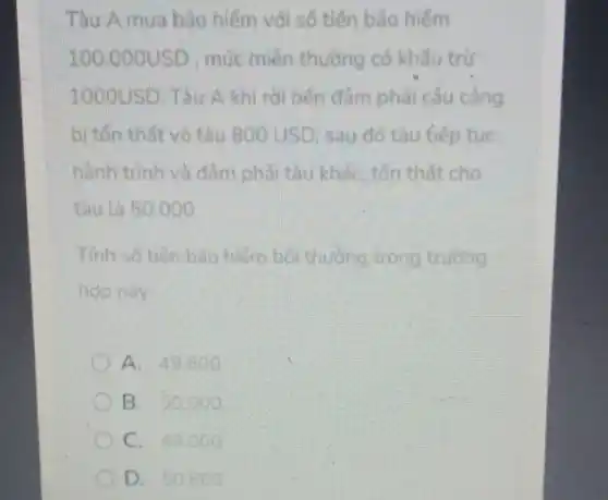 Tàu A mua bào hiếm với số tiến bảo hiếm
100.000USD , mức miền thường có khấu trừ
1000USD. Tàu A khi rời bến đâm phải cầu càng
bị tốn thất vỏ tàu 800USD sau đó tàu tiếp tuc
hành trình và đầm phải tàu khác, tốn thất cho
tàu là 50.000
Tính số tiến bảo hiếm bối thường trong trường
hop này
A. 49.800
B. 50000
C. 49.000
D