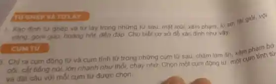 TUGHEP VÀ TULAY
L. Xác định từ ghép và từ láy trong những từ sau:mặt mũi, xâm phạm, lo sợ, tài
vàng, gom góp, hoảng hốt, đền đáp . Cho biết cơ sở để xác định như vậy.
CUM TỪ
3. Chỉ ra cụm động từ và cum tính từ trong những cụm từ sau:chǎm làm ǎn xâm phạm bờ
cõi, cắt tiếng nói, lớn nhanh như thổi, chạy nhờ.Chọn một cụm động từ, một cụm tính từ
và đặt câu với mỗi cụm từ được chọn.