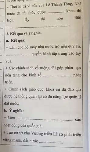 tuyến dụng nhân
- Thời kì trị vì của vua Lê Thánh Tông, Nhà
nước đã tổ chức được
__ khoa thi
Hội	lấy đỗ hơn	500
__
3. Kết quả và ý nghĩa.
a. Kết quả:
+ Làm cho bộ máy nhà nước trở nên quy củ,
__ quyền hành tập trung vào tay
.. vua.
+ Các chính sách về ruộng đất góp phân tạo
. nền tảng cho kinh tê __ phát
. triên.
+ Chính sách giáo dục , khoa cử đã đào tạo
được hệ thống quan lại có đủ nǎng lực quản lí
đất nước.
b. Y nghĩa:
+ Làm __ . các
hoạt động của quốc gia.
+
Tạo cơ sở cho Vương triều Lê sơ phát triển
vững mạnh, đất nước __