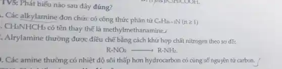 TV5: Phát biểu nào sau đây đúng?
. Các alkylamine đơn chức có công thức phân tử
C_(n)H_(2n+3)N(ngeqslant 1)
CH_(3)NHCH_(3)
có tên thay thế là methylme thanamine.
.Alrylamine thường được điều chế bằng cách khử hợp chất nitrogen theo sơ đồ:
R-NO_(2)arrow R-NH_(2)
. Các amine thường có nhiệt độ sôi thấp hơn hydrocarbon có cùng số nguyên tử carbon.