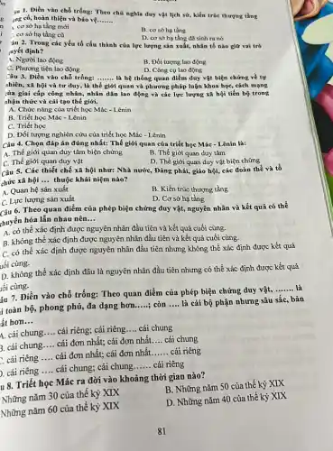 íu 1. Điền vào chỗ trống: Theo chủ nghĩa duy vật lịch sử,kiến trúc thượng tầng ing có, hoàn thiện và
__
1. cơ sở hạ tǎng mới
C. cơ sở hạ tầng cũ
B. cơ sở hạ tầng
D. cơ sở hạ tầng đã sinh ra nó
Yau 2. Trong các yếu tố cấu thành của lực lượng sản xuất, nhân tố nào giữ vai trò uyết định?
A. Người lao động
C. Phương tiện lao động
B. Đối tượng lao động
D. Công cụ lao động
Câu 3. Điền vào chỗ trống:
__
là hệ thống quan điểm duy vật biện chứng về tự
thiên, xã hội và tư duy, là thế giới quan và phương pháp luận khoa học,cách mạng
của giai cấp công nhân, nhân dân lao động và các lực lượng xã hội tiến bộ trong nhận thức và cài tạo thế giới.
A. Chức nǎng của triết học Mác -Lênin
B. Triết học Mác - Lênin
C. Triết học
D. Đối tượng nghiên cứu của triết học Mác - Lênin
Câu 4. Chọn đáp án đúng nhất: Thể giới quan của triết học Mác - Lênin là:
A. Thế giới quan duy tâm biện chứng
C. Thế giới quan duy vật
B. Thế giới quan duy tâm
D. Thế giới quan duy vật biện chứng
Câu 5. Các thiết chế xã hội như:Nhà nước, Đảng phái,giáo hội, các đoàn thể và tổ chức xã hội __
thuộc khái niệm nào?
A. Quan hệ sản xuất
C. Lực lượng sản xuất
B. Kiến trúc thượng tầng
D. Cơ sở hạ tầng
Câu 6. Theo quan điểm của phép biện chứng duy vật, nguyên nhân và kết quả có thể
thuyền hóa lẫn nhau nên __
A. có thể xác định được nguyên nhân đầu tiên và kết quả cuối cùng.
B. không thể xác định được nguyên nhân đầu tiên và kết quả cuối cùng.
C. có thể xác định được nguyên nhân đầu tiên nhưng không thể xác định được kết quả
uối cùng.
D. không thể xác định đâu là nguyên nhân đầu tiên nhưng có thể xác định được kết quả
lối cùng.
âu 7. Điền vào chỗ trống: Theo quan điểm của phép biện chứng duy vật,
__ là
i toàn bộ, phong phú,đa dạng hơn.....; ; còn __ là cái bộ phận nhưng sâu sắc, bản
__
ất hơn __
A. cái chung __ cái riêng; cái riêng __ cái chung
B. cái chung __ cái đơn nhất; cái đơn nhất. __ cái chung
. cái riêng __ cái đơn nhất; cái đơn nhất. __ cái riêng
). cái riêng __ cái chung; cái chung __ cái riêng
lu 8. Triết học Mác ra đời vào khoảng thời gian nào?
Những nǎm 30 của thế kỷ XIX
B. Những nǎm 50 của thế kỷ XIX
Những nǎm 60 của thế kỷ XIX
D. Những nǎm 40 của thế kỷ XIX