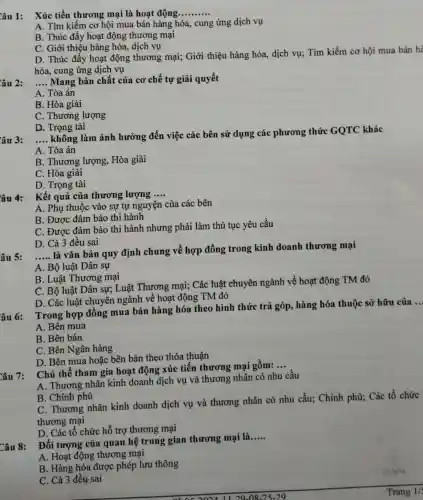 âu 1: Xúc tiến thương mại là hoạt động __
A. Tìm kiếm cơ hội mua bán hàng hóa, cung ứng dịch vụ
B. Thúc đẩy hoạt động thương mại
C. Giới thiệu hàng hóa, dịch vụ
D. Thúc đầy hoạt động thương mại;Giới thiệu hàng hóa,dịch vụ; Tìm kiếm cơ hội mua bán hà
hóa, cung ứng dịch vụ
__ Mang bản chất của cơ chế tự giải quyết
A. Tòa án
B. Hòa giải
C. Thương lượng
D. Trọng tài
âu 3: __
không làm ảnh hưởng đến việc các bên sử dụng các phương thức GQTC khác
A. Tòa án
B. Thương lượng,Hòa giải
C. Hòa giải
D. Trọng tài
âu 4: Kết quả của thương lượng __
A. Phụ thuộc vào sự tự nguyện của các bên
B. Được đảm bảo thi hành
C. Được đảm bảo thi hành nhưng phải làm thủ tục yêu cầu
D. Cả 3 đều sai
__
là vǎn bản quy định chung về hợp đồng trong kinh doanh thương mại
A. Bộ luật Dân sự
B. Luật Thương mại
C. Bộ luật Dân sự; Luật Thương mại; Các luật chuyên ngành về hoạt động TM đó
D. Các luật chuyên ngành về hoạt động TM đó
âu 6:
Trong hợp đồng mua bán hàng hóa theo hình thức trả góp, hàng hóa thuộc sở hữu của
A. Bên mua
B. Bên bán
C. Bên Ngân hàng
D. Bên mua hoặc bên bán theo thỏa thuận
Chủ thể tham gia hoạt động xúc tiến thương mại gồm:
__
A. Thương nhân kinh doanh dịch vụ và thương nhân có nhu cầu
B. Chính phủ
C. Thương nhân kinh doanh dịch vụ và thương nhân có nhu cầu; Chính phủ;Các tổ chức
thương mại
D. Các tổ chức hỗ trợ thương mại
Đối tượng của quan hệ trung gian thương mại là
__
A. Hoạt động thương mại
B. Hàng hóa được phép lưu thông
C. Cả 3 đều sai
Trang 1/5