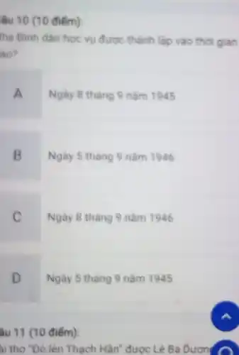 âu 10 (10 điểm):
he Binh dân hoc vu được thành lập vào thời gian
ào?
A
Ngày 8 tháng 9 nǎm 1945
B
Ngày 5 tháng 9 nǎm 1946
C
Ngày 8 tháng 9 nǎm 1946
D
Ngày 5 tháng 9 nǎm 1945
âu 11 (10 điểm):
ai thơ "Đò lên Thạch Hãn' được Lê Bá Duon