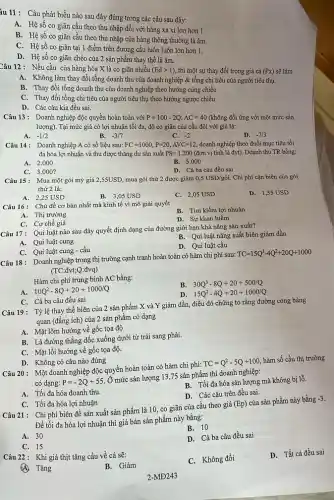 àu 11: Câu phát biểu nào sau đây đúng trong các câu sau đây:
A. Hệ số co giãn cầu theo thu nhập đối với hàng xa xỉ lớn hơn 1.
B. Hệ số co giãn cầu theo thu nhập của hàng thông thường là âm.
C. Hệ số co giãn tại 1 điểm trên đường cầu luôn luôn lớn hơn 1.
D. Hệ số co giãn chéo của 2 sản phẩm thay thế là âm.
Câu 12: Nếu cầu của hàng hóa X là co giãn nhiều (Edgt 1) thì một sự thay đổi trong giá cả (Px) sẽ làm
A. Không làm thay đổi tổng doanh thu của doanh nghiệp & tổng chi tiêu của người tiêu thụ.
B. Thay đổi tổng doanh thu của doanh nghiệp theo hướng cùng chiều
C. Thay đổi tổng chi tiêu của người tiêu thụ theo hướng ngược chiều
D. Các câu kia đều sai.
Câu 13: Doanh nghiệp độc quyền hoàn toàn với P=100-2Q;AC=40 (không đổi ứng với một mức sản
lượng). Tại mức giá có lợi nhuận tối đa, độ co giãn của cầu đối với giá là:
A. -1/2
B. -3/7
-2
D. -7/3
Câu 14: Doanh nghiệp A có số liệu sau: FC=1000,P=20,AVC=12 , doanh nghiệp theo đuổi mục tiêu tối
đa hóa lợi nhuận và thu được thǎng dư sản xuất PS=1.200 (đơn vị tính là đvt).Doanh thu TR bằng:
A. 2 .000
B. 5 .000
C. 3.000 ?
D. Cả ba câu đều sai
Câu 15: Mua một gói mỳ giá 2,55USD mua gói thứ 2 được giảm 0,5USD/gacute (o)i. Chi phí cận biên của gói
thứ 2 là:
A. 2,25 USD
B. 3,05 USD
C. 2,05 USD
D. 1,55 USD
Câu 16: Chủ đề cơ bản nhất mà kinh tế vi mô giải quyết
B. Tìm kiếm lợi nhuận
A. Thị trường
C. Cơ chế giá
D. Sự khan hiếm
Câu 17: Qui luật nào sau đây quyết định dạng của đường giới hạn khả nǎng sản xuất?
A. Qui luật cung
B. Qui luật nǎng suất biên giảm dần
D. Qui luật cầu
C. Qui luật cung -cầu
Câu 18: Doanh nghiệp trong thị trường cạnh tranh hoàn toàn có hàm chi phí sau:
TC=15Q^3-4Q^2+20Q+1000
(TC:đvt;Q:đvq)
Hàm chi phí trung bình AC bằng:
10Q^2-8Q+20+1000/Q
B. 30Q^3-8Q+20+500/Q
D 15Q^2-4Q+20+1000/Q
C. Cả ba câu đều sai
Câu 19: Tỷlệ thay thế biên của 2 sản phẩm X và Y giảm dần, điều đó chứng tỏ rằng đường cong bàng
quan (đǎng ích) của 2 sản phẩm có dạng
A. Mặt lõm hướng về gốc tọa độ
B. Là đường thẳng dốc xuống dưới từ trái sang phải.
C. Mặt lồi hướng về gốc tọa độ.
D. Không có câu nào đúng
Câu 20: Một doanh nghiệp độc quyền hoàn toàn có hàm chi phí:
TC=Q^2-5Q+100
hàm số cầu thị trường
có dạng: P=-2Q+55
Ở mức sản lượng 13,75 sản phẩm thì doanh nghiệp:
B. Tối đa hóa sản lượng mà không bị lô.
A. Tối đa hóa doanh thu.
D. Các câu trên đều sai.
C. Tối đa hóa lợi nhuận
Câu 21: Chi phí biên để sản xuất sản phẩm là 10 co giãn của cầu theo giá
(Ep)
của sản phẩm này bằng -3.
Để tối đa hóa lợi nhuận thì giá bán sản phẩm này bằng:
B. 10
A. 30
D. Cả ba câu đều sai
C. 15
Câu 22: Khi giá thịt tǎng cầu về cá sẽ:
C. Không đồi
D. Tất cả đều sai
Tǎng
B. Giảm
2-MĐ243