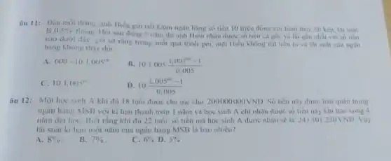 âu 11: Dầu mỗi thàng, anh Hiếu giri tiết kiệm ngân hàng số tiền 10 triệu đồng với hình thức liii kép, lai suât
là 0,5% 
tháng. Hỏi sau đúng 5 nǎm thi anh Hiêu nhận được số tien ca goc và lãi gan nhất với so tien
nào dưới dây, giá sử rằng trong suót quá trình giri, anh Hiểu không rút tiền ra và lãi suất của ngân
hàng khong thay doi.
A 600+10.1,005^60
B. 10.1,005cdot (1,005^100-1)/(0,005)
c 10.1,005^circ 
D 10.(1,005^60-1)/(0,005)
âu 12: Một học sinh A khi đù 18 tuổi được cha me cho 200000000VND Số tiền này được bao quan trong
ngân hàng MSB với kì hạn thanh toán 1 nǎm và học sinh A chi nhận được số tiền này khi học xong 4
nǎm đại họC. Biết rằng khi đủ 22 tuổi, số tiền mà học sinh A được nhận sẽ là 243101250VND . Vậy
lãi suât kì hạn một nǎm của ngân hàng MSB là bao nhiêu?
A. 8% 
B. 7% 
C. 6%  D. 5%