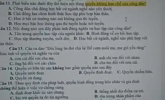 âu 11. Phát biểu nào dưới đây thể hiện nội dung quyền không hạn chế của công din?
A. Công dân chủ động học bắt cứ ngành nghề nào yêu thích
D. Chủ dộng lựa chọn hình thức học tập phù hợp bản thân.
C. Hoc ở bât cứ trường nào mà không qua thi tuyến.
D. Học mọi bậc học thông qua thì tuyến hoặc xét tuyến.
âu 12. Nội dung nào sau đây phản ánh đúng nghĩa vụ học tập của công dân?
A. Tôn trong quyên học tập của người kháC. B. Bình đǎng về cơ hội học tập.
C. Học tập thường xuyên, suôi đời. D.. Học bất cứ ngành nghề nào phù hợp với
Câu 13. Câu ca dao "Dới lòng ǎn đot chả là/ Để cơm nuôi mẹ, mẹ gia yếu rǎng"
hàn ánh vẽ quyền và nghĩa vụ của
A. con cái đôi với cha me.
B. anh chi em đối với nhau.
C. ông bà đối với các cháu.
D. cha mẹ đôi với con cái.
Câu 14. Quyền sở hữu tài sản không bao gồm quyền nào sau đây
C. Quyền chiếm hữu.
A. Quyên tước đoạt
B. Quyên định đoạt.
D. Quyên sử dụng
Câu 15. Theo quy định của pháp luật,quyền bình đẳng trong hôn nhân và gia đinh
chông thể hiện ở việc vợ chông cùng
A. định đoạt khôi lài sàn chung.
B. thống nhất địa điểm cư trú.
C. bài trừ quyên tự do tín ngưỡng
D. tôn trọng nhân phâm của