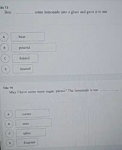 âu 13
Ben __ some lemonade into a glass and gave it to me.
A D
beat
B D
poured
folded
D D
heated
Câu 14
May I have some more sugar, please? The lemonade is too
__
A
sweet
B
sour
C C
spicy
D D
fragrant