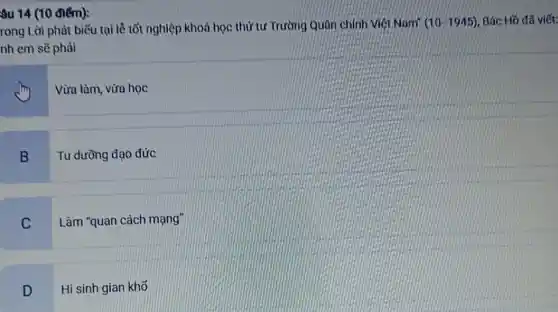 âu 14 (10 điểm):
rong Lời phát biểu tại lê tốt nghiệp khoá học thứ tư Trường Quân chính Miêt Nam" (10-1945) Bác Hồ đã viết:
nh em sẽ phải
Vừa làm, vừa học
B
Tu dưỡng đạo đức
C
Làm "quan cách mạng"
D
Hi sinh gian khố