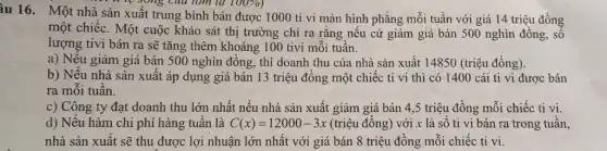 àu 16. Một nhà sản xuất trung bình bán được 1000 tỉ vi màn hình phẳng mỗi tuần với giá 14 triệu đồng
la 100% 
một chiếc. Một cuộc khảo sát thị trường chỉ ra rằng nếu cứ giảm giá bán 500 nghìn đồng, số
lượng tivi bán ra sẽ tǎng thêm khoảng 100 tivi mỗi tuần.
a) Nếu giảm giá bán 500 nghìn đồng,, thì doanh thu của nhà sản xuất 14850 (triệu đồng).
b) Nếu nhà sản xuất áp dụng giá bán 13 triệu đồng một chiếc ti vi thì có 1400 cái ti vi được bán
ra mỗi tuần.
c) Công ty đạt doanh thu lớn nhất nếu nhà sản xuất giảm giá bán 4,5 triệu đồng mỗi chiếc ti vi.
d) Nếu hàm chi phí hàng tuần là C(x)=12000-3x (triệu đồng) với x là số ti vi bán ra trong tuần,
nhà sản xuất sẽ thu được lợi nhuận lớn nhất với giá bán 8 triệu đồng mỗi chiếc ti vi.