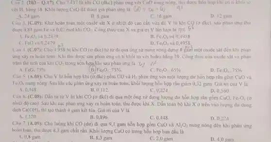 (âu 2. (203-Q.17). Cho 7437 lít khí CO (đkc) phản ứng với CuO nung nóng, thu được hỗn hợp khi co ti khoi so
với H_(2) bǎng 18. Khối lượng CuO đã tham gia phản ứng là CuOarrow Cu+CO_(2)
A. 24 gam
B. 8 gam.
C. 16 gam
D. 12 gam
Cau 3. (C .09): Khử hoàn toàn một oxide sắt X ở nhiệt độ cao cần vừa đủ V lít khí CQ (ở đkc). sau phản ứng thu
được 0.84 gam Fe và 0,02 mol khí CO_(2) Công thức của X và giá trị V lần lượt là 6
A. Fe_(3)O_(4) và 0.2479
B. Fe_(3)O_(4) và 0.4958.
C. FeO và 0 .2479
D. Fe_(2)O_(3) và 0,4958.
Cau 4. (C .07): Cho 4.958 lít khi CO (ở đkc) từ từ đi qua ống sứ nung nóng dựng 8 gam một oxide sắt đến khi phản
ứng xảy ra hoàn toàn. Khí thu được sau phản ứng có tỉ khối so với hidro bǎng 20. Công thức của oxide sắt và phân
trǎm thê tích của khí CO_(2) trong hỗn hợp khí sau phản ứng là u_(2)=2i^2
A FeO:75% .
(B. Fe_(2)O_(3);75% 
C Fe_(2)O_(3),65% 
D Fe_(3)O_(4):75% 
Câu 5. (A.08): Cho V lít hỗn hợp khí (ở đkc) gồm CO và H_(2) phản ứng với một lượng dư hỗn hợp rǎn gôm CuO và
Fe_(3)O_(4) nung nóng. Sau khi các phản ứng xảy ra hoàn toàn, khối lượng hỗn hợp rắn giảm 0,32 gam Giá trị của V là
A. 0,448
B. 0,112
C. 0.224
D. 0,56 o
Câu 6. (C.08):Dẫn từ từ V lít khí CO (ở đkc) đi qua một ống sứ đựng lượng dư hỗn hợp rắn gôm CuO, Fe_(2)O_(3) (ở
nhiệt độ cao). Sau khi các phản ứng xảy ra hoàn toàn thu được khí X Dẫn toàn bộ khí X ở trên vào lượng dư dung
dịch Ca(OH)_(2) thì tạo thành 4 gam kết tủa. Giá trị của V là
A. 1,120
B. 0,896 .
C. 0,448
D. 0,224
Câu 7. (A.09)Cho luồng khí CO (dư) đi qua 9 ,1 gam hỗn hợp gôm CuO và Al_(2)O_(3) nung nóng đến khi phản ứng
hoàn toàn, thu được 8,3 gam chất rắn Khối lượng CuO có trong hỗn hợp ban đầu là
A. 0,8 gam.
B. 8,3 gam.
C. 2,0 gam.
D. 4,0 gam.