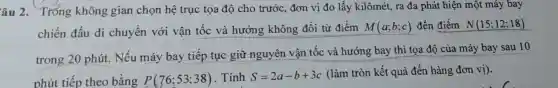 âu 2. Tróng không gian chọn hệ trục tọa độ cho trước, đơn vị đo lấy kilômét, ra đa phát hiện một máy bay
chiến đấu di chuyển với vận tốc và hướng không đối từ điểm M(a;b;c) đến điểm N(15;12;18)
trong 20 phút.Nếu máy bay tiếp tục giữ nguyên vận tốc và hướng bay thì tọa độ của máy bay sau 10
phút tiếp theo bằng
P(76;53;38) . Tính S=2a-b+3c
(làm tròn kết quả đến hàng đơn vị).