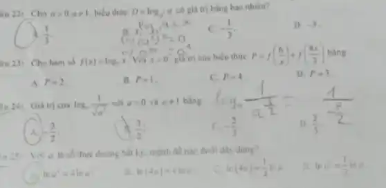 âu 221 Cho agt 0,aneq 1 biểu thức D=log_(a)a
có giá trị bằng bao nhiêu?
(1)/(3)
C. -(1)/(3)
D. -3
4u 23: Cho hàm số f(x)=log_(2)x Với xgt 0 giá trị của biểu thức P=f((6)/(x))+f((8x)/(3)) bằng
A. P=2
B. P=1
C. P=4
D. P=3
u 24: Giá trị của log_(a)(1)/(sqrt (a^3)) với agt 0 và aneq 1 bằng
D. (2)/(3)
A. -(3)/(2)
(3)/(2)
c -(2)/(3)
in 25: Voi a là số thực dương bắt ks. mệnh đề nào dưới đây đúng?
2. lna^3=(1)/(3)lna
lna^4=-lna
ln(4a)=4lna
ln(4a)=(1)/(4)lna