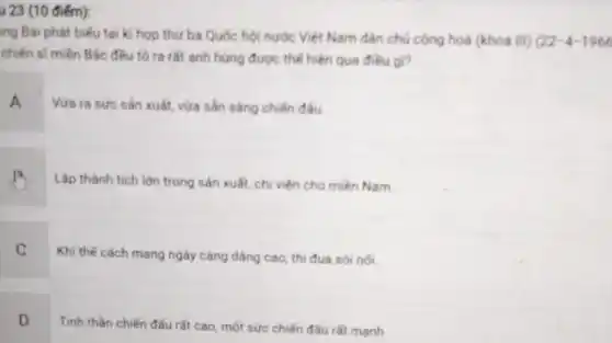 u 23 (10 điểm):
ng Bài phát biểu tại kì họp thứ ba Quốc hội nước Việt Nam dân chủ cộng hoà (khoá III) 22-4-1966
chiến sĩ miền Bắc đều tó ra tất anh hùng được thể hiện qua điều gì?
A
Vứa ra sức sản xuất, vừa sản sàng chiến đầu
Lập thành tích lớn trong sản xuất, chi viện cho miền Nam.
C
Khi thế cách mang ngày càng dâng cao thi đua sôi nối
D
Tinh thần chiến đấu rất cao, một sức chiến đấu rất mạnh