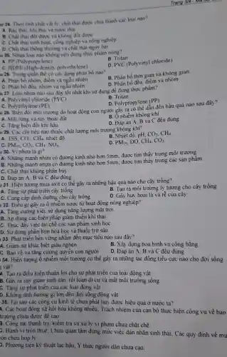 u 24. Theo tinh chất vật lý, chất thải được chia thành các loai nào?
A. Ràc thài, khi thài và nước thài
B. Chất thài đốt được và không đổi được
C. Chất thài sinh hoạt, còng nghiệp và nòng nghiêp
D. Chất thài thông thường và chất thài nguy hại
u 25. Nhưa loại nào không nên đựng thực phẩm nóng?
B. Tritan
A. PP (Polypropylene)
D. PVC (Polyviny)chloride)
C. HDPE (High -density polyeth lene)
u 26. Trong quần thể có các dạng phân bố nào?
B. Phân bố thời gian và không gian.
A. Phân bố nhóm điểm và ngẫu nhiên.
C. Phân bố đều nhóm và ngẫu nhiên
D. Phân bố đều, điểm và nhóm
u 27. Loai nhựa nào sau đây tốt nhất khi sử dụng để đựng thực phẩm?
A. Polyvinyl chloride (PVC)
B. Tritan.
D. Polypropylene (PP).
Trang
C. Polyethylene (PE)
u 28. Biến đổi môi trường do hoạt động con người gây ra có thể dần đều quả nào sau đây?
B. Ônhiễm không khí
A. Mất rừng và suy thoải đất
D. Đáp án A, B và C đều đúng
C. Tǎng biến đôi khi hâu
u 29. Các chỉ tiêu nào thuộc chất lượng môi trường không khi?
A. TSS, CO_(2),CH_(4), nhiệt độ.
B. Nhiệt độ, pH, CO_(2),CH_(4)
C. PM_(10),CO_(2),CH_(4),NO_(x).
D. PM_(10) DO, CH_(4),CO_(2)
u 30. Vi nhưa là gi?
A. Những mảnh nhựa có đường kính nhỏ hơn 5mm, được tìm thấy trong môi trường.
B. Những mảnh nhựa có đường kính nhỏ hơn 5mm, được tìm thấy trong các sản phẩm.
C. Chất thải không phân hủy
D. Đáp án A, B và C đều đúng.
1 31. Hiện tượng mưa axit có thể gây ra những hậu quả nào cho cây trồng?
A. Tǎng sự phát triển cây trồng
B. Tao ra môi trường lý tưởng cho cây trồng
C. Cung cấp dinh dưỡng cho cây trồng
D. Gây hủy hoại lá và rễ của cây
1 32. Điều gì gây ra ô nhiễm nước từ hoạt động nông nghiệp?
A. Tǎng cường việc sử dụng nǎng lượng mǎt trời.
B. Áp dụng các biện pháp giảm thiểu khi thải.
C. Thúc đẩy việc tái chê các sản phẩm sinh họC.
D. Sử dụng phân bón hóa học và thuốc trừ sâu.
133. Phát triển bền vững nhắm đến mục tiêu nào sau đây?
A. Giảm sự khác biệt giàu nghèo
B. Xây dựng hòa bình và công bằng
C. Bảo vệ và tǎng cường quyên con người
D. Đáp án A , B và C đều đúng
134. Hiện tượng ô nhiễm môi trường có thể gây ra những tác động tiêu cực nào cho đời sống
g vật?
A. Tạo ra điều kiện thuận lợi cho sự phát triển của loài động vật
B. Gây ra suy giảm sinh sản, rồi loạn di cư và mất môi trường sống
C. Tǎng sự phát triển của các loài động vật
D. Không ảnh hưởng gì lớn đến đời sông động vật
35. Tại sao các công cụ kinh tê chưa phát huy được hiệu quả ở nước ta?
A. Các hoạt động xã hội hóa không nhiêu; Trách nhiệm của cán bộ thực hiện công vụ về bảo
trường chưa được để cao
B. Công tác thanh tra, kiềm tra và xử lý vi phạm chưa chặt chẽ.
C. Hành vi trốn thuế; Chưa quan tâm đúng mức việc dán nhãn sinh thái . Các quy định về mú
:òn chưa hợp lý
D. Phương tiện kỹ thuật lạc hậu; Ý thức người dân chưa cao.