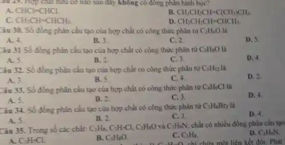 âu 29. Hợp chất hữu cơ nào sau đây không có đồng phân hình học?
A. CHCl=CHCl.
B CH_(3)CH_(2)CH=C(CH_(3))CH_(3)
CH_(3)CH=CHCH_(3)
D CH_(3)CH_(2)CH=CHCH_(3)
Câu 30. Số đồng phân cấu tạo của hợp chất có công thức phân từ C_(2)H_(6)O là
A. 4.
B. 3.
C. 2.
D. 5.
Câu 31 Số đồng phân cấu tạo của hợp chất có công thức phân từ C_(3)H_(8)O là
A. 5.
B. 2.
C. 3.
D. 4.
Câu 32. Số đồng phân cấu tạo của hợp chất có công thức phân từ C_(5)H_(12) là
D. 2.
A. 3.
B. 5.
C. 4.
Câu 33. Số đồng phân cấu tạo của hợp chất có công thức phân từ C_(4)H_(9)Cl là
D. 4.
A. 5.
B. 2.
C. 3.
Câu 34. Số đồng phân cấu tạo của hợp chất có công thức phân từ C_(3)H_(6)Br_(2) là
D. 4.
A. 5.
B. 2.
C. 3.
Câu 35. Trong số các chất: C_(3)H_(8),C_(3)H_(7)Cl,C_(3)H_(8)O và C_(3)H_(9)N chất có nhiều đồng phân cấu tạo
D. C_(3)H_(9)N
một liên kết đôi . Phát
A. C_(3)H_(7)Cl.
B. C_(3)H_(8)O
C. C_(3)H_(8)