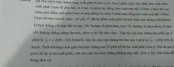 -âu 4: [4] Hai chiếc trực thǎng cùng xuất phát từ một vị trí. Sau 5 phút,, chiếc thứ nhất nằm cách điểm
xuất phát 3 km về phía bắc và 2 km về phía tây, đồng thời cách mặt đất 1200m. Chiếc thứ hai
nằm cách điểm xuất phát 4 km về phía đông và 2 km về phía nam , đồng thời cách mặt đất 1500m.
Chọn hệ trục tọa độ Oxyz với gốc O đặt tại điểm xuất phát của hai chiếc trực thǎng, mặt phẳng
(Oxy) trùng với mặt đất có trục Ox hướng về phía nam, trục Oy hướng về phía đông và trục
Oz hướng thẳng đứng lên trời, (đơn vị đo lấy theo km).Vận tốc của trực thǎng thứ nhất sau 5
phút là overrightarrow (v_(1))=(-200;-350;4)km/h vận tốc của trực thǎng thứ hai sau 5 phút là overrightarrow (v_(2))=(250;300;4)
km/h Tính khoảng cách giữa hai trực thǎng sau 35 phút kể từ lúc xuất phát.(Lưu ý: Giả sử sau 5
phút kể từ vị trí xuất phát, vận tốc của hai trực thǎng không thay đổi đơn vị km, làm tròn để
hàng đơn vị).