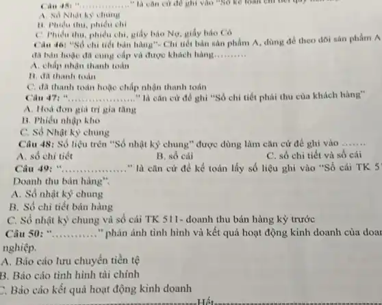 "âu 45: " __ " là cân cứ đề ghi vào "SO kế toàn chỉ nói goy them
A. So Nhat ky chung
11. Phidu thu, phidu chi
C. Phidu thu, phidu chi, giấy bảo Nợ.giấy bảo Có
Câu 40: "Số chi tiết bản hàng". Chi tiết bản sản phẩm A. dùng để theo dõi sản phẩm A
đã bản hoặc đa cung cấp và được khách hàng __
A. chấp nhận thanh toán
B. đã thanh toàn
C. đã thanh toán hoặc chấp nhận thanh toán
Câu 47 __ " là cǎn cứ để ghi "Sô chi tiết phài thu của khách hàng"
A. Hoà đơn giá tri gia tǎng
B. Phiếu nhập kho
C. Số Nhật kỳ chung
Câu 48: Số liệu trên "Số nhật kỳ chung" được dùng làm cǎn cứ để ghi vào __
A. số chi tiết
B. số cái
C. số chi tiết và số cái
Câu 49 __ ......" là cǎn cứ để kể toán lấy số liệu ghi vào "Số cái TK 5
Doanh thu bản hàng
A. Số nhật kỳ chung
B. Số chi tiết bản hàng
C. Số nhật kỳ chung và số cái TK S11-doanh thu bán hàng kỳ trước
Câu 50: " __ " phản ảnh tình hình và kết quả hoạt động kinh doanh của doat
nghiệp.
A. Bảo cáo lưu chuyển tiền tệ
B. Báo cáo tình hình tài chính
C. Báo cáo kết quả hoạt động kinh doanh