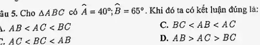 âu 5. Cho Delta ABC có hat (A)=40^circ ;hat (B)=65^circ  . Khi đó ta có kết luận đúng là:
ABlt AClt BC
C. BClt ABlt AC
AClt BClt AB
D. ABgt ACgt BC